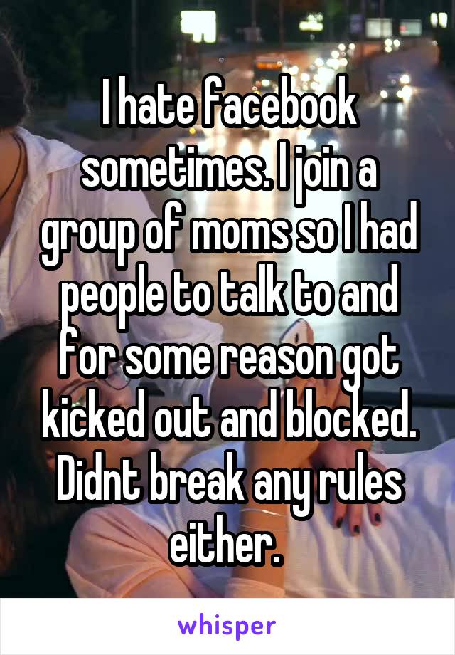 I hate facebook sometimes. I join a group of moms so I had people to talk to and for some reason got kicked out and blocked. Didnt break any rules either. 