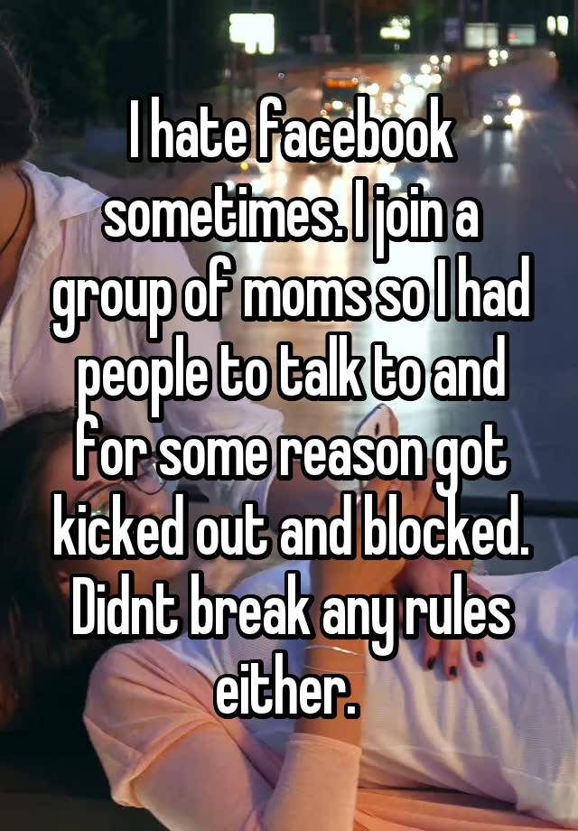 I hate facebook sometimes. I join a group of moms so I had people to talk to and for some reason got kicked out and blocked. Didnt break any rules either. 