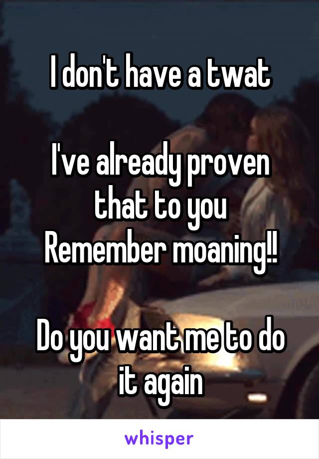 
I don't have a twat

I've already proven that to you
Remember moaning!!

Do you want me to do it again