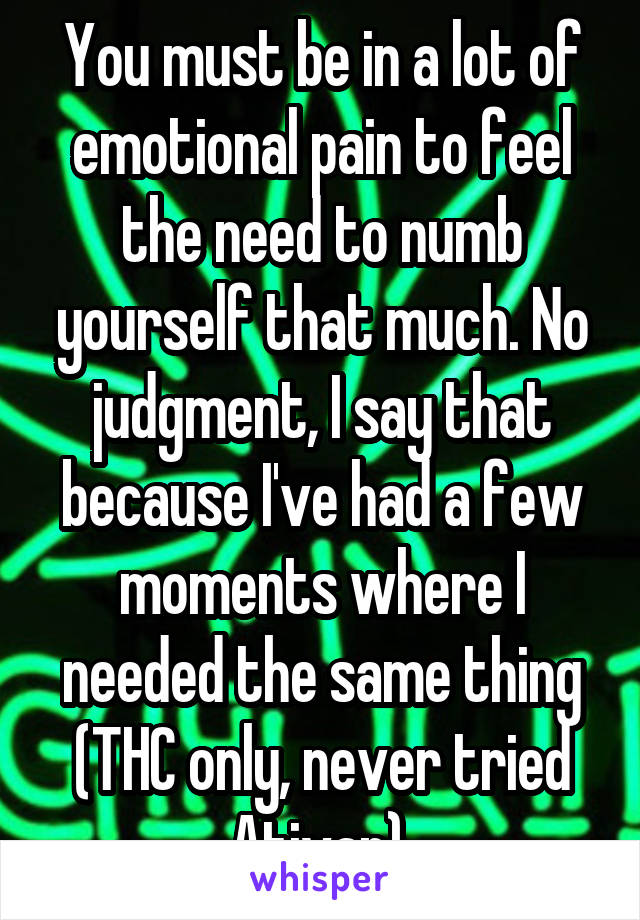 You must be in a lot of emotional pain to feel the need to numb yourself that much. No judgment, I say that because I've had a few moments where I needed the same thing (THC only, never tried Ativan).