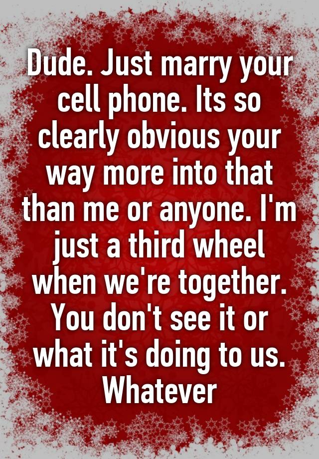 Dude. Just marry your cell phone. Its so clearly obvious your way more into that than me or anyone. I'm just a third wheel when we're together. You don't see it or what it's doing to us. Whatever