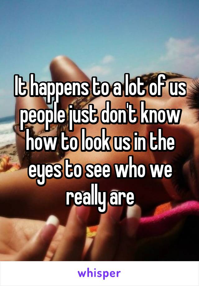 It happens to a lot of us people just don't know how to look us in the eyes to see who we really are