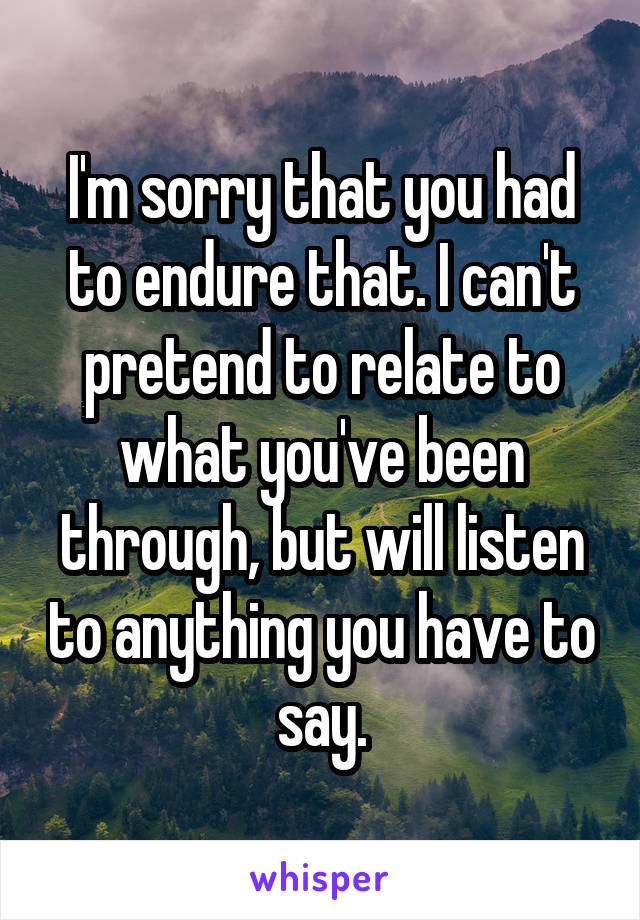 I'm sorry that you had to endure that. I can't pretend to relate to what you've been through, but will listen to anything you have to say.