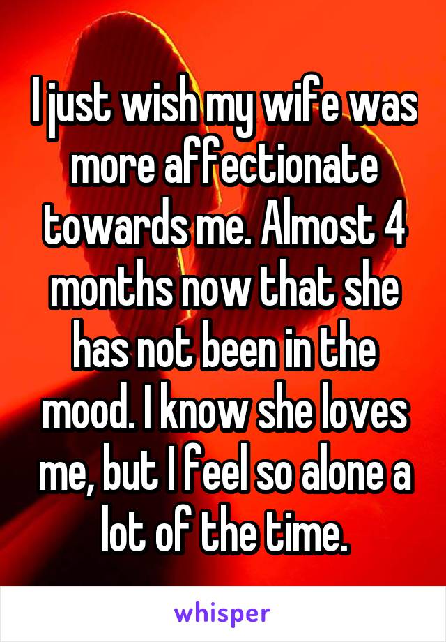I just wish my wife was more affectionate towards me. Almost 4 months now that she has not been in the mood. I know she loves me, but I feel so alone a lot of the time.