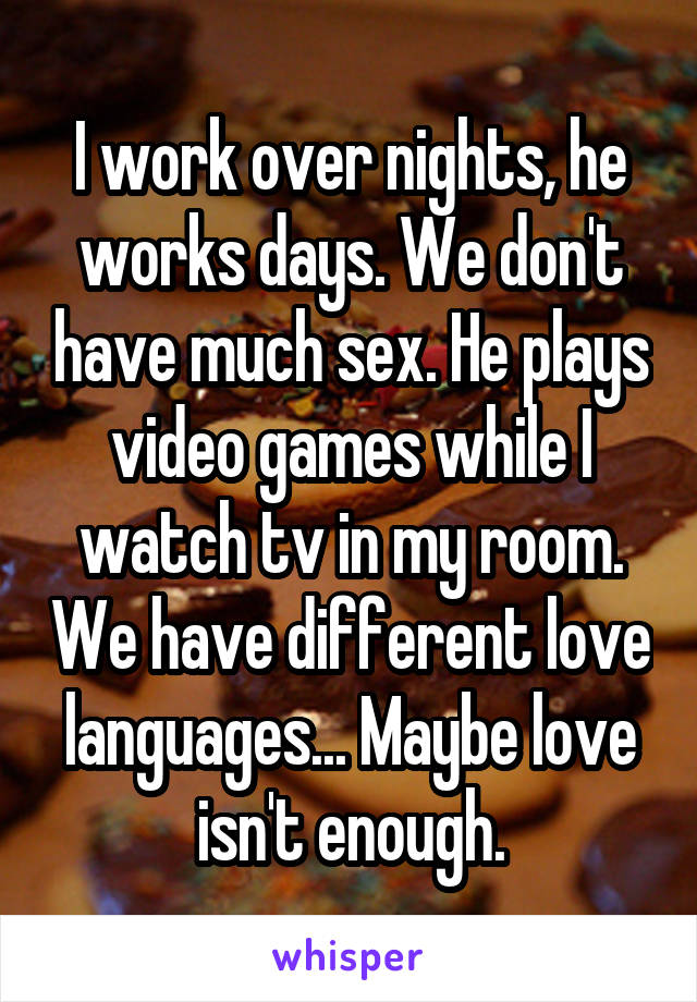 I work over nights, he works days. We don't have much sex. He plays video games while I watch tv in my room. We have different love languages... Maybe love isn't enough.