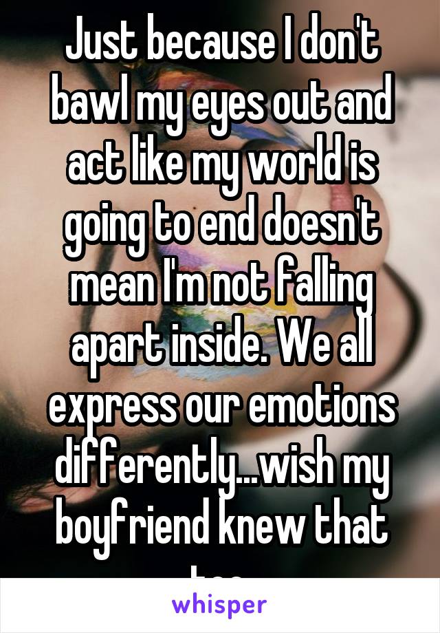 Just because I don't bawl my eyes out and act like my world is going to end doesn't mean I'm not falling apart inside. We all express our emotions differently...wish my boyfriend knew that too.