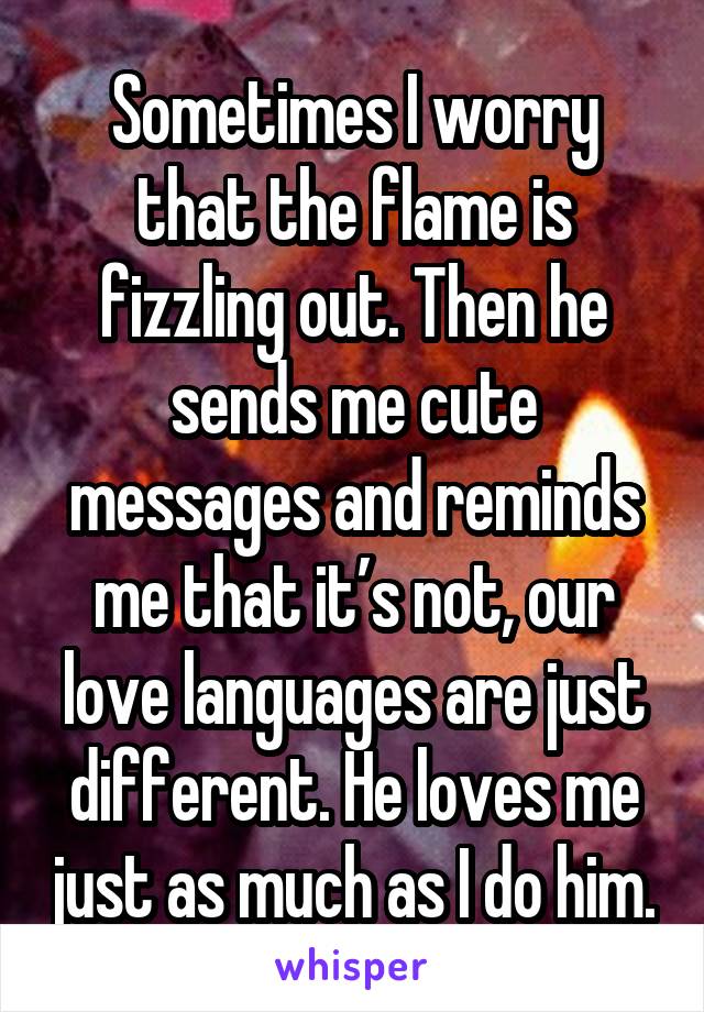Sometimes I worry that the flame is fizzling out. Then he sends me cute messages and reminds me that it’s not, our love languages are just different. He loves me just as much as I do him.