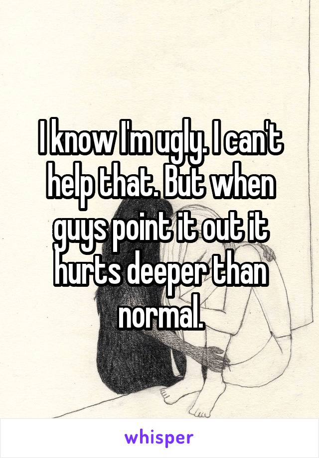 I know I'm ugly. I can't help that. But when guys point it out it hurts deeper than normal.