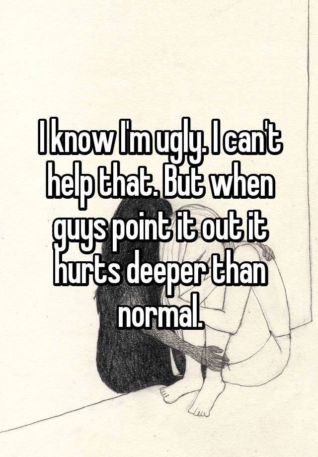 I know I'm ugly. I can't help that. But when guys point it out it hurts deeper than normal.