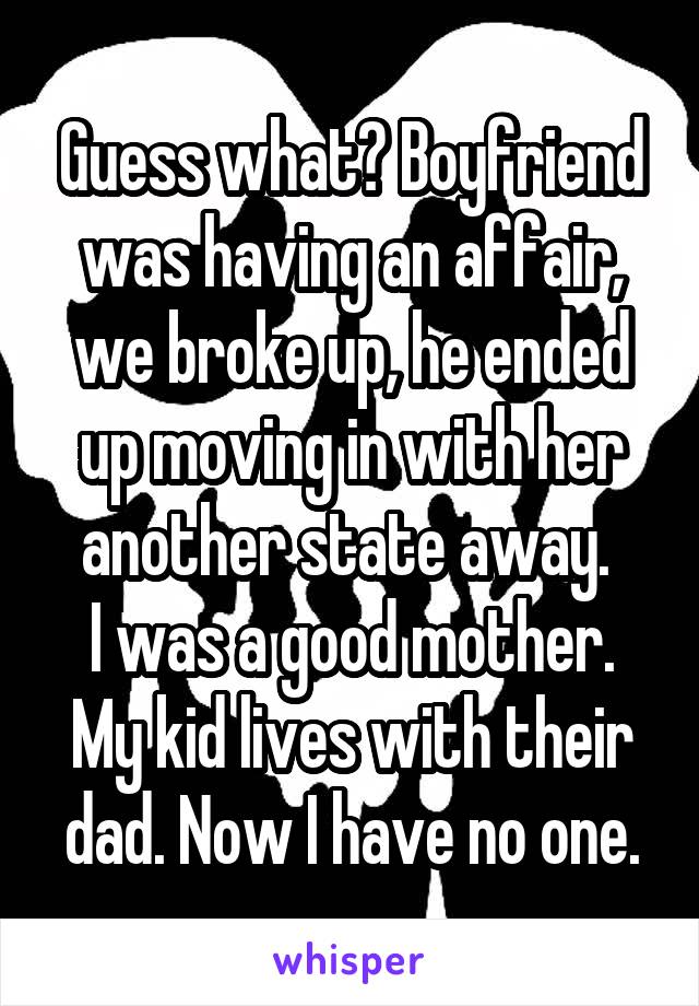 Guess what? Boyfriend was having an affair, we broke up, he ended up moving in with her another state away. 
I was a good mother. My kid lives with their dad. Now I have no one.