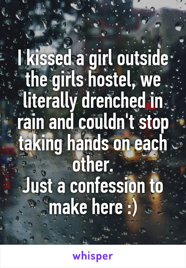 I kissed a girl outside the girls hostel, we literally drenched in rain and couldn't stop taking hands on each other.
Just a confession to make here :)