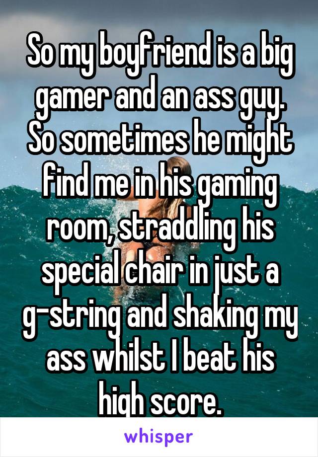 So my boyfriend is a big gamer and an ass guy. So sometimes he might find me in his gaming room, straddling his special chair in just a g-string and shaking my ass whilst I beat his high score.