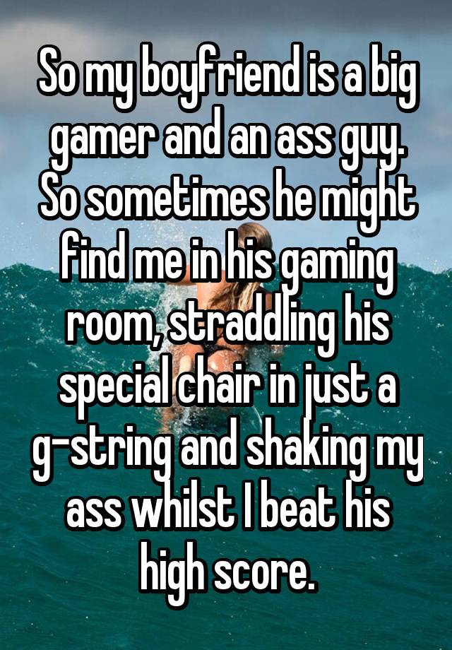 So my boyfriend is a big gamer and an ass guy. So sometimes he might find me in his gaming room, straddling his special chair in just a g-string and shaking my ass whilst I beat his high score.