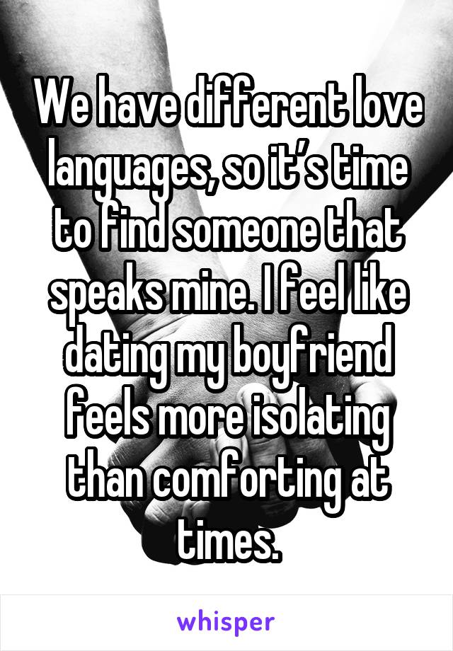 We have different love languages, so it’s time to find someone that speaks mine. I feel like dating my boyfriend feels more isolating than comforting at times.