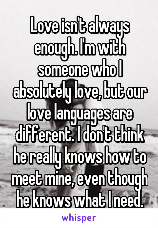 Love isn't always enough. I'm with someone who I absolutely love, but our love languages are different. I don't think he really knows how to meet mine, even though he knows what I need.