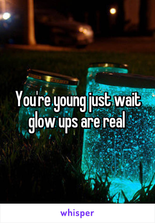 You're young just wait glow ups are real 