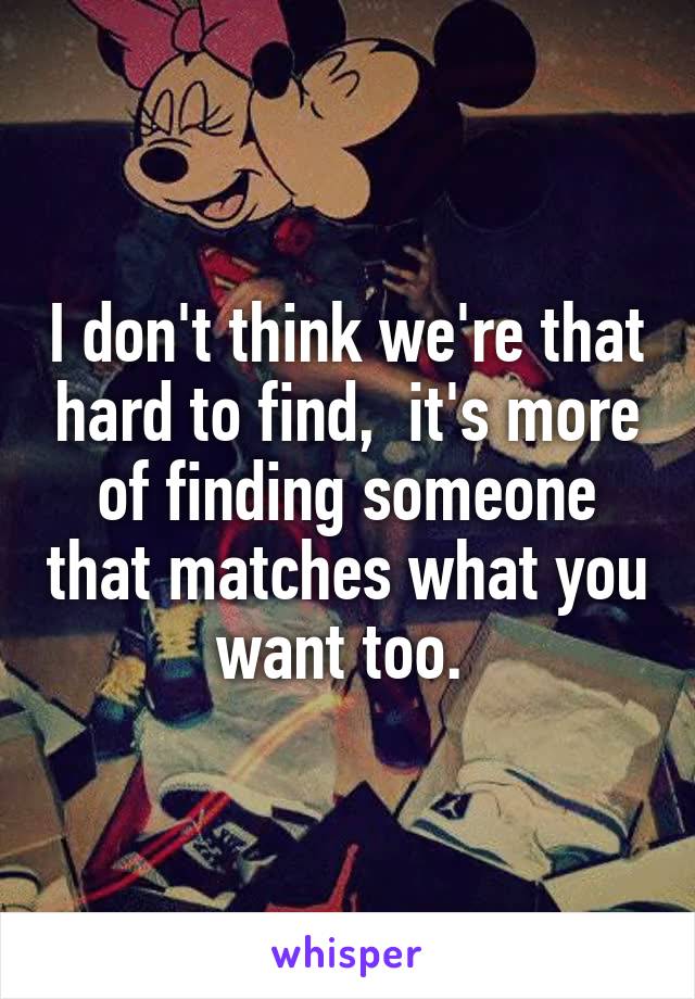 I don't think we're that hard to find,  it's more of finding someone that matches what you want too. 