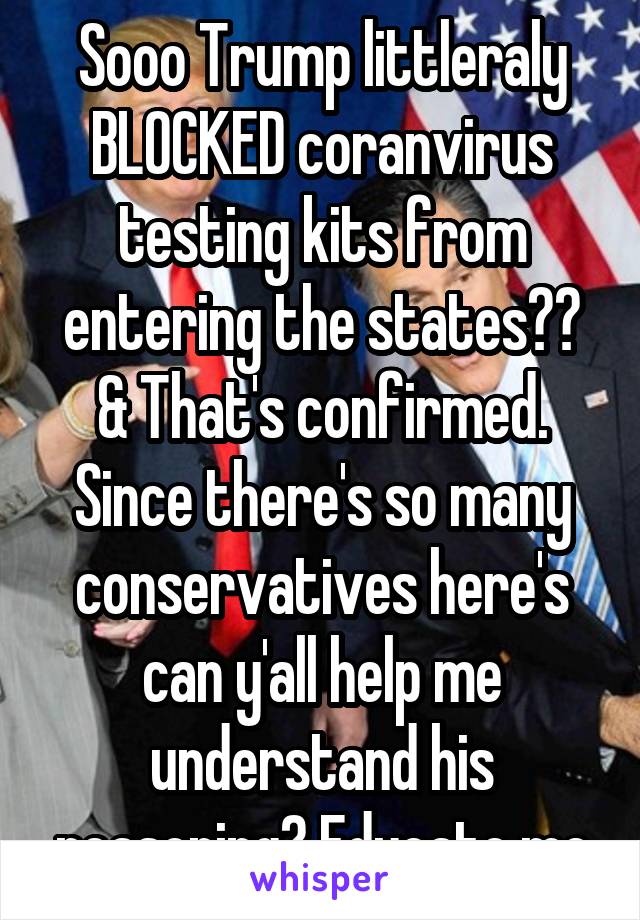 Sooo Trump littleraly BLOCKED coranvirus testing kits from entering the states?? & That's confirmed. Since there's so many conservatives here's can y'all help me understand his reasoning? Educate me