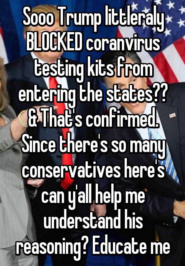 Sooo Trump littleraly BLOCKED coranvirus testing kits from entering the states?? & That's confirmed. Since there's so many conservatives here's can y'all help me understand his reasoning? Educate me