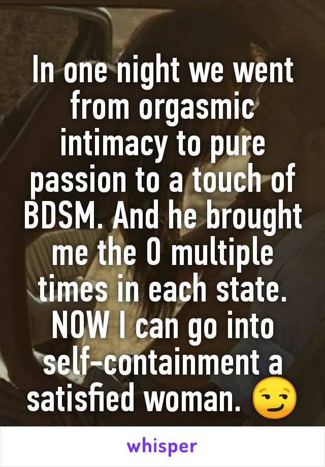 In one night we went from orgasmic intimacy to pure passion to a touch of BDSM. And he brought me the O multiple times in each state. NOW I can go into self-containment a satisfied woman. 😏