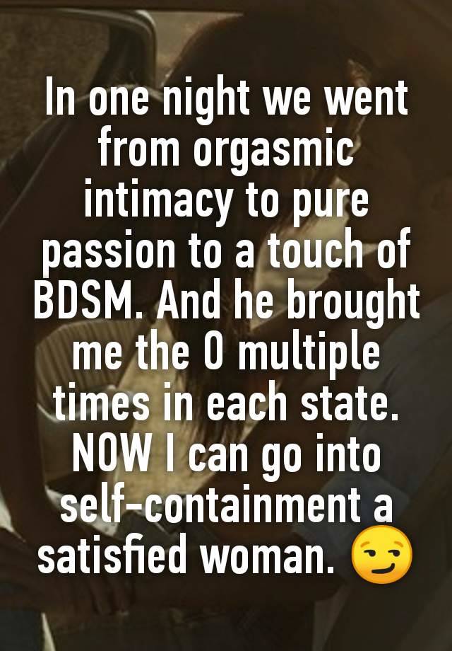 In one night we went from orgasmic intimacy to pure passion to a touch of BDSM. And he brought me the O multiple times in each state. NOW I can go into self-containment a satisfied woman. 😏