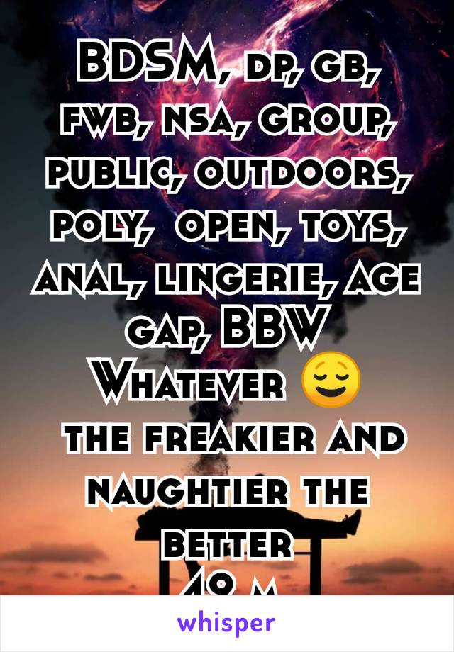 BDSM, dp, gb, fwb, nsa, group, public, outdoors, poly,  open, toys, anal, lingerie, age gap, BBW
Whatever 😌
 the freakier and naughtier the better
42 m