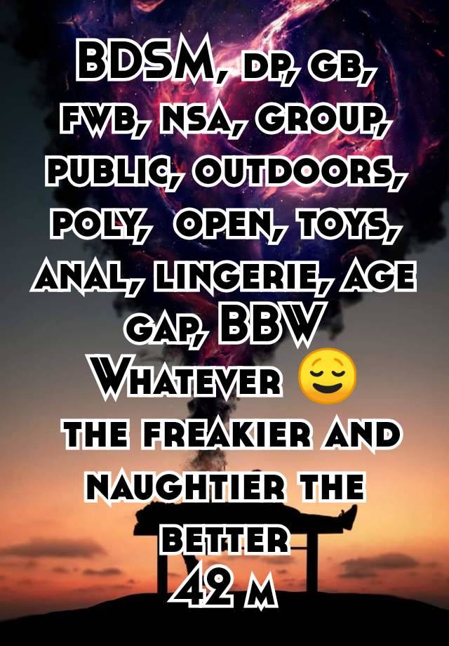 BDSM, dp, gb, fwb, nsa, group, public, outdoors, poly,  open, toys, anal, lingerie, age gap, BBW
Whatever 😌
 the freakier and naughtier the better
42 m