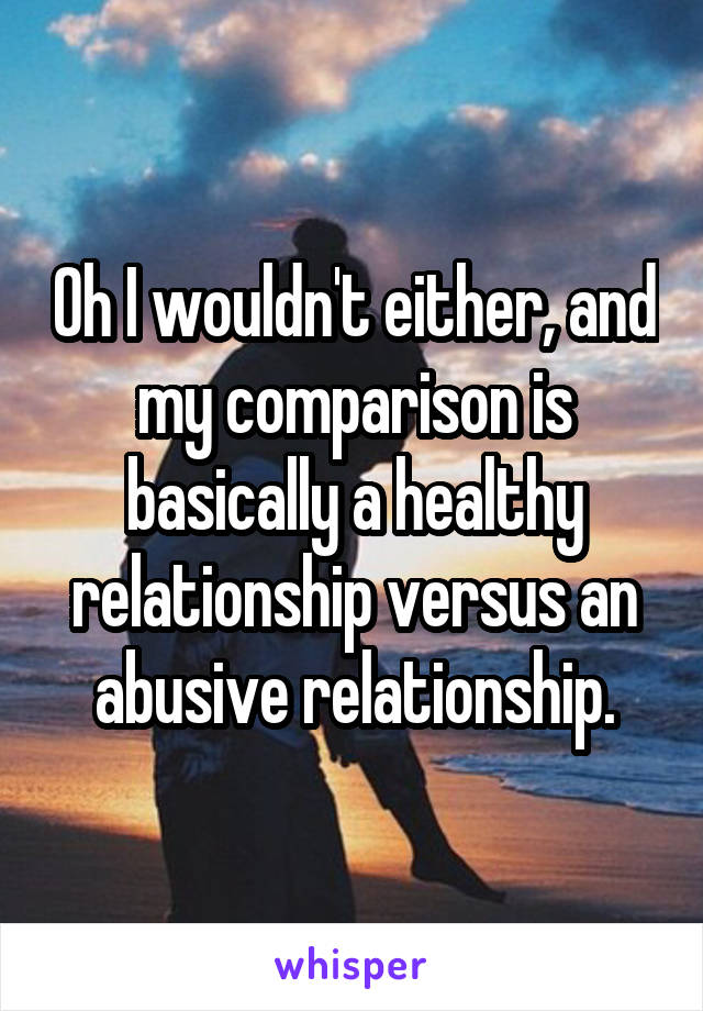 Oh I wouldn't either, and my comparison is basically a healthy relationship versus an abusive relationship.