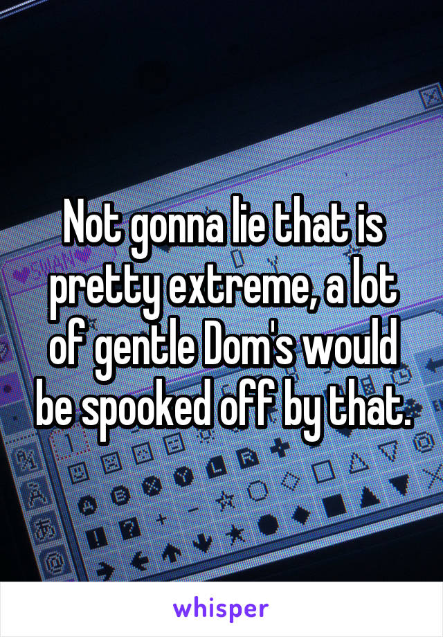 Not gonna lie that is pretty extreme, a lot of gentle Dom's would be spooked off by that.