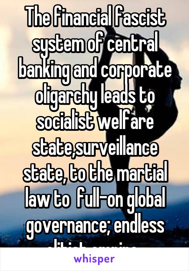 The financial fascist system of central banking and corporate oligarchy leads to socialist welfare state,surveillance state, to the martial law to  full-on global governance; endless elitist empire..