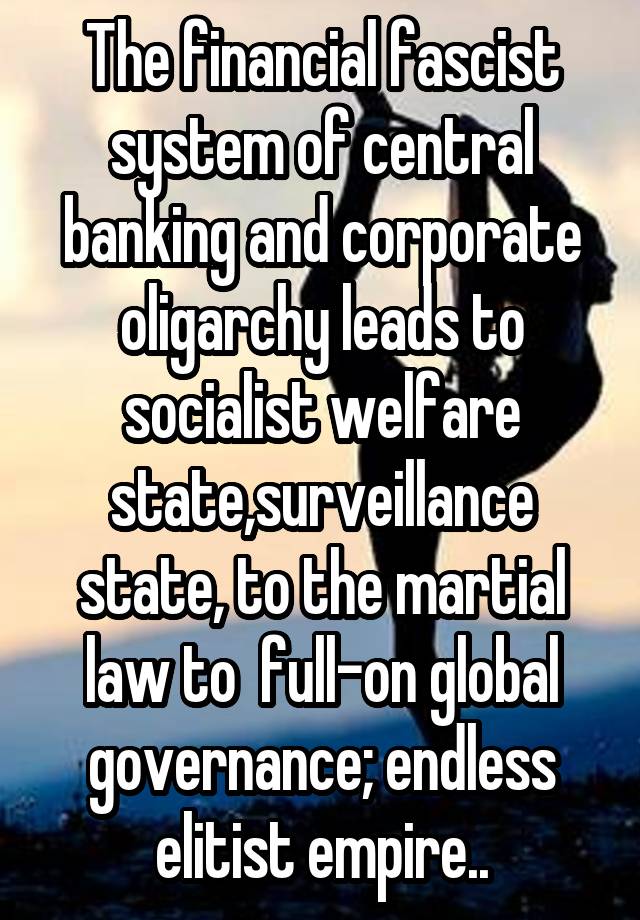 The financial fascist system of central banking and corporate oligarchy leads to socialist welfare state,surveillance state, to the martial law to  full-on global governance; endless elitist empire..