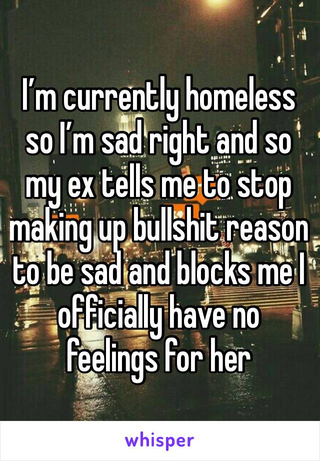 I’m currently homeless so I’m sad right and so my ex tells me to stop making up bullshit reason to be sad and blocks me I officially have no feelings for her 