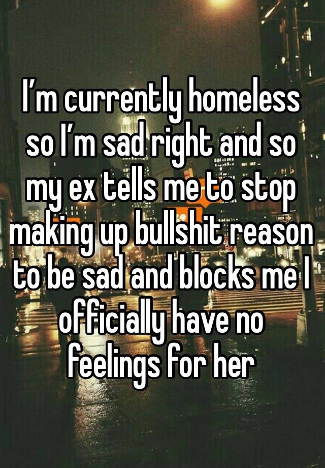 I’m currently homeless so I’m sad right and so my ex tells me to stop making up bullshit reason to be sad and blocks me I officially have no feelings for her 