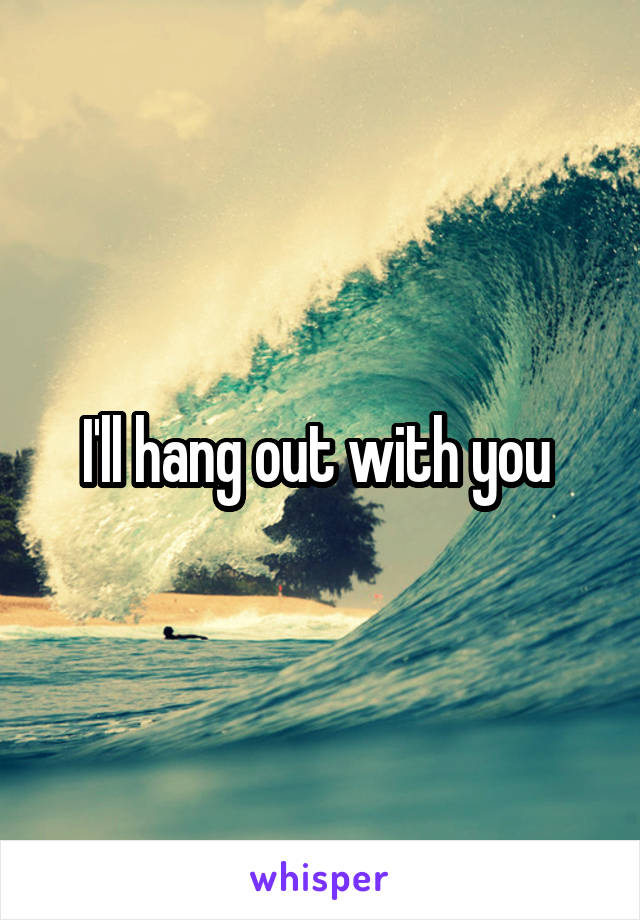 I'll hang out with you 