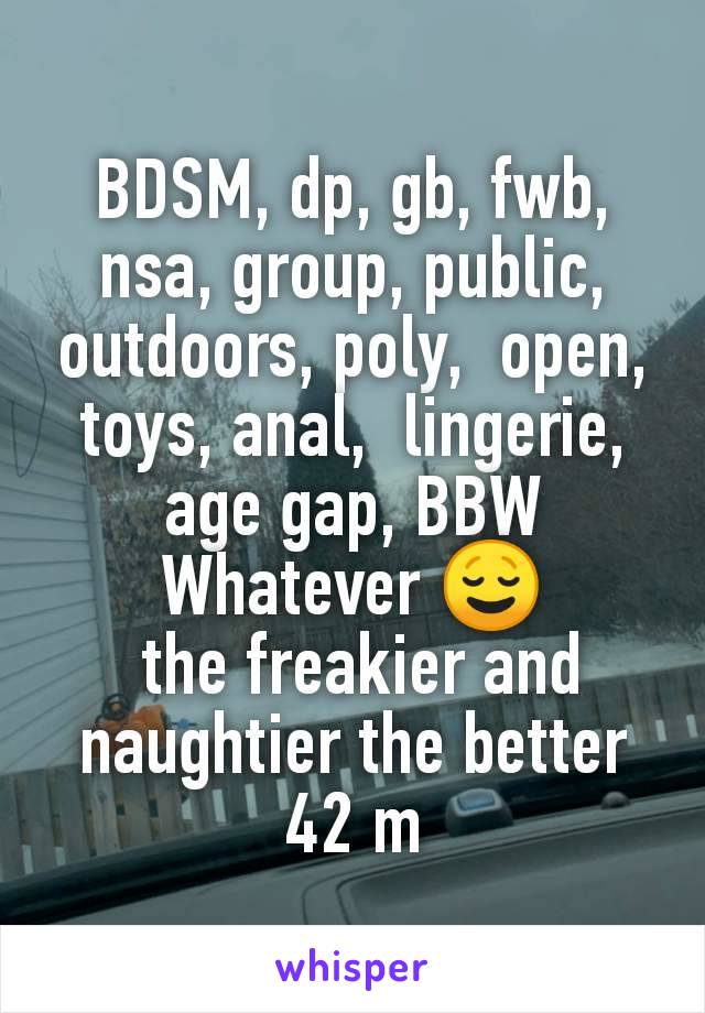 BDSM, dp, gb, fwb, nsa, group, public, outdoors, poly,  open, toys, anal,  lingerie, age gap, BBW
Whatever 😌
 the freakier and naughtier the better
42 m