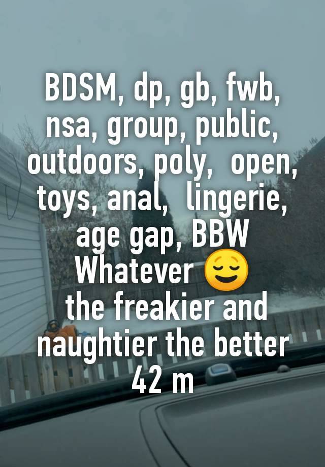 BDSM, dp, gb, fwb, nsa, group, public, outdoors, poly,  open, toys, anal,  lingerie, age gap, BBW
Whatever 😌
 the freakier and naughtier the better
42 m