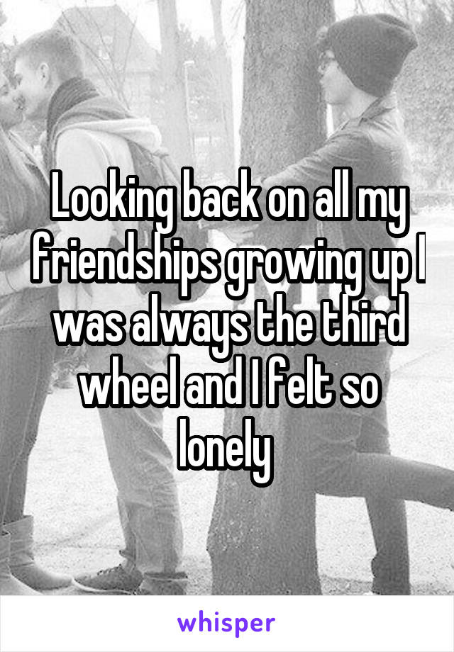 Looking back on all my friendships growing up I was always the third wheel and I felt so lonely 