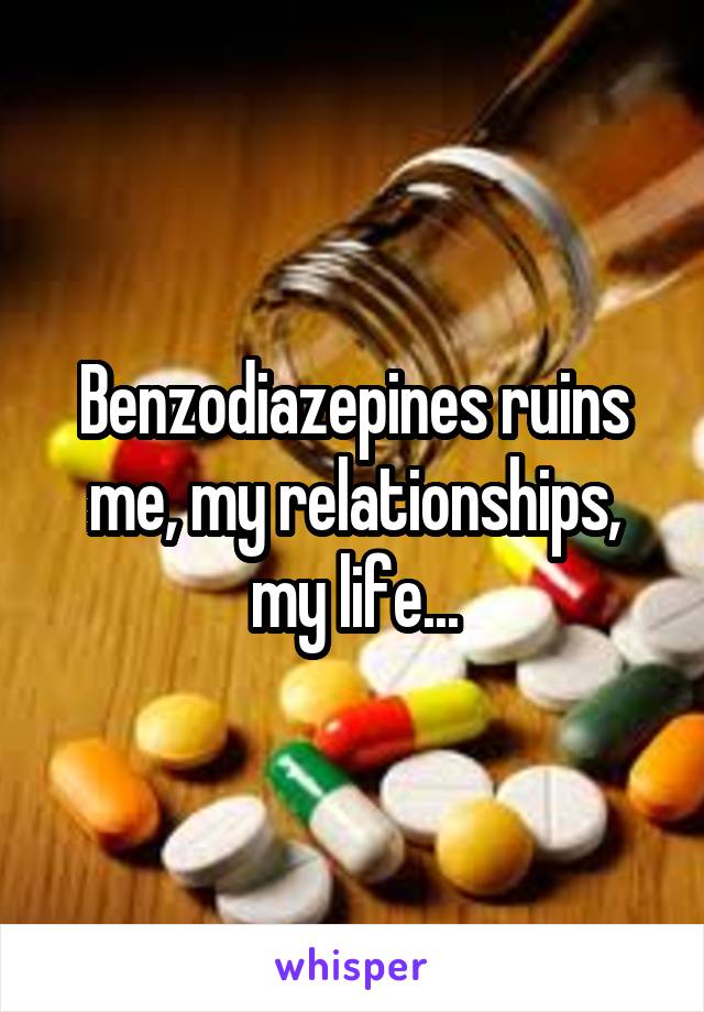 Benzodiazepines ruins me, my relationships, my life...