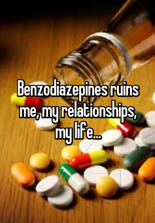 Benzodiazepines ruins me, my relationships, my life...