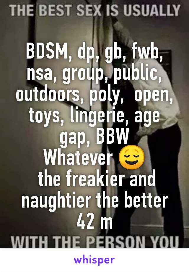 BDSM, dp, gb, fwb, nsa, group, public, outdoors, poly,  open, toys, lingerie, age gap, BBW
Whatever 😌
 the freakier and naughtier the better
42 m