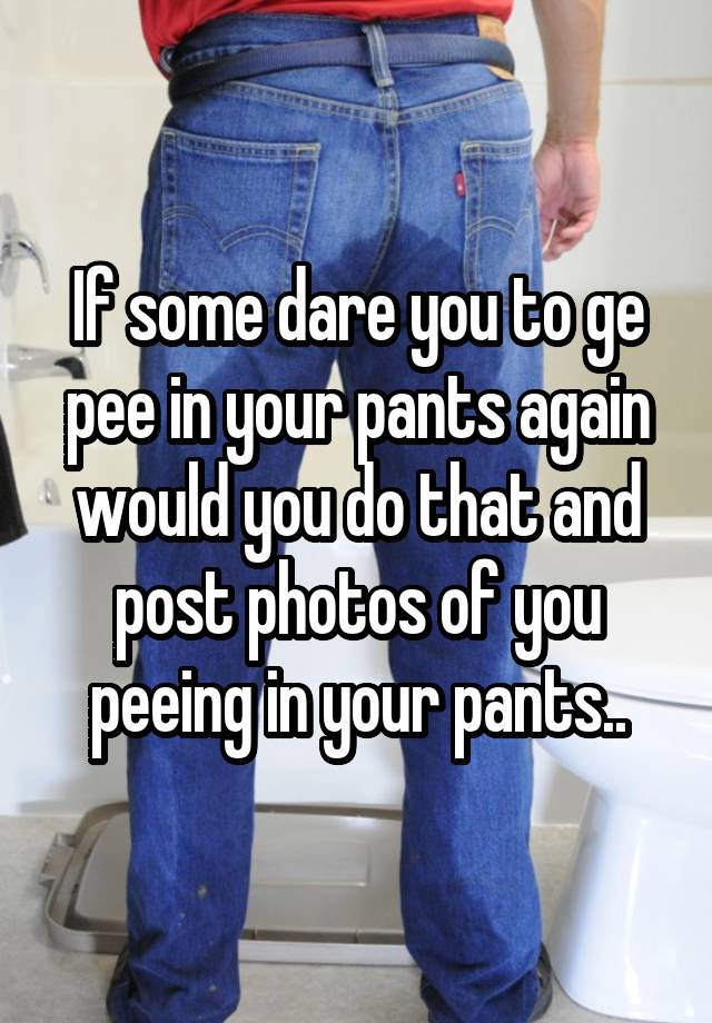 if-some-dare-you-to-ge-pee-in-your-pants-again-would-you-do-that-and