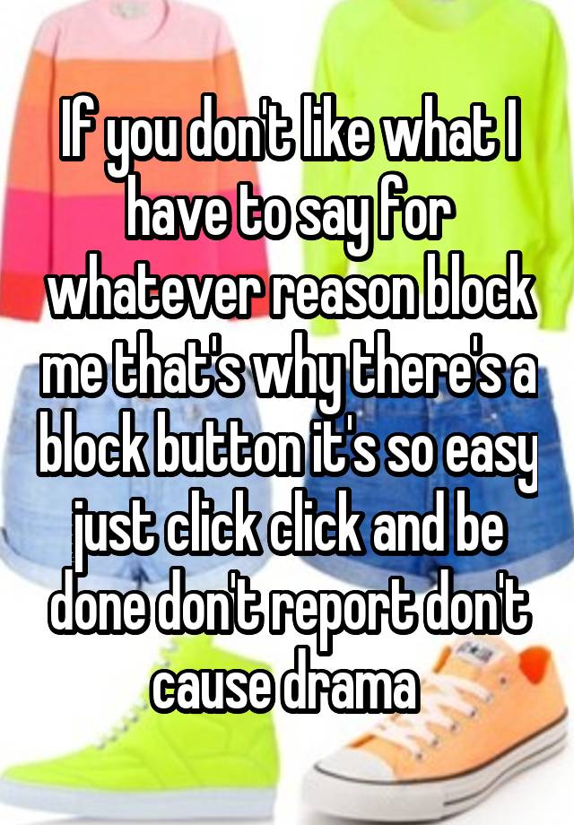 If you don't like what I have to say for whatever reason block me that's why there's a block button it's so easy just click click and be done don't report don't cause drama 