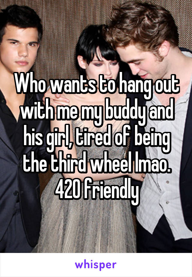 Who wants to hang out with me my buddy and his girl, tired of being the third wheel lmao. 420 friendly