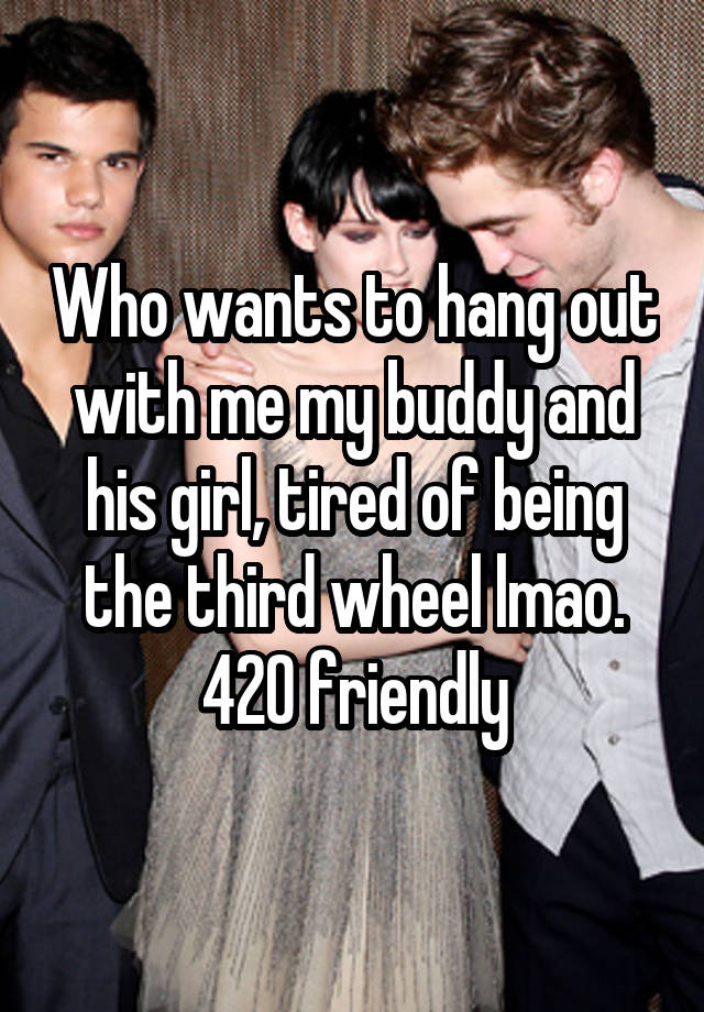 Who wants to hang out with me my buddy and his girl, tired of being the third wheel lmao. 420 friendly