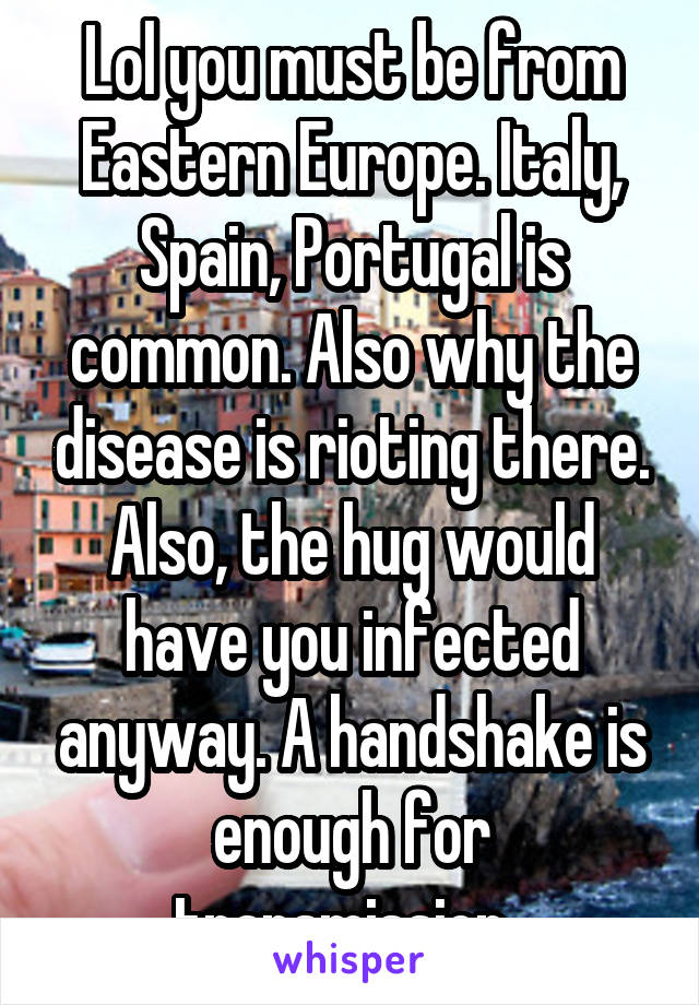 Lol you must be from Eastern Europe. Italy, Spain, Portugal is common. Also why the disease is rioting there. Also, the hug would have you infected anyway. A handshake is enough for transmission. 