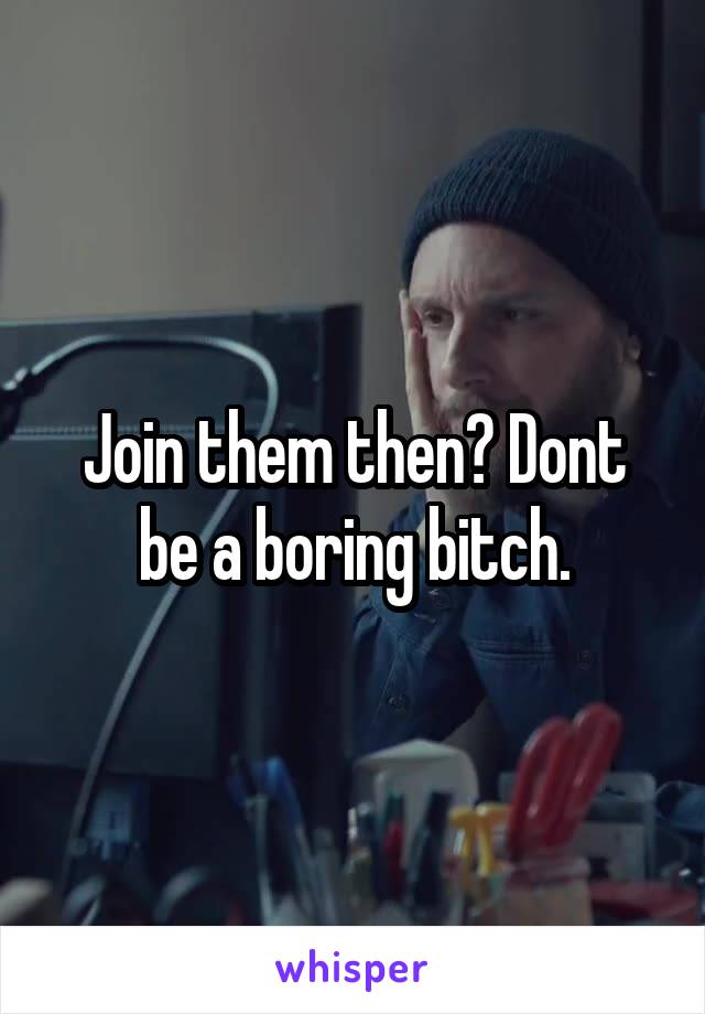 Join them then? Dont be a boring bitch.