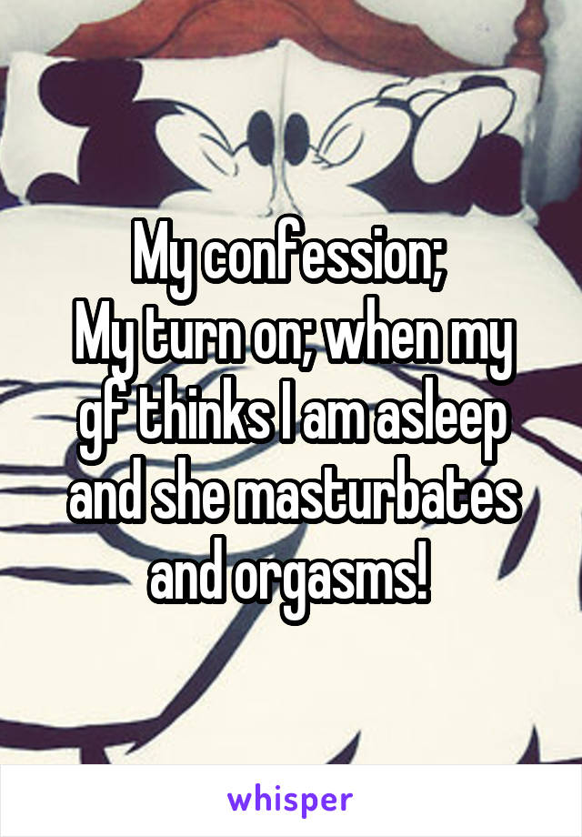 My confession; 
My turn on; when my gf thinks I am asleep and she masturbates and orgasms! 