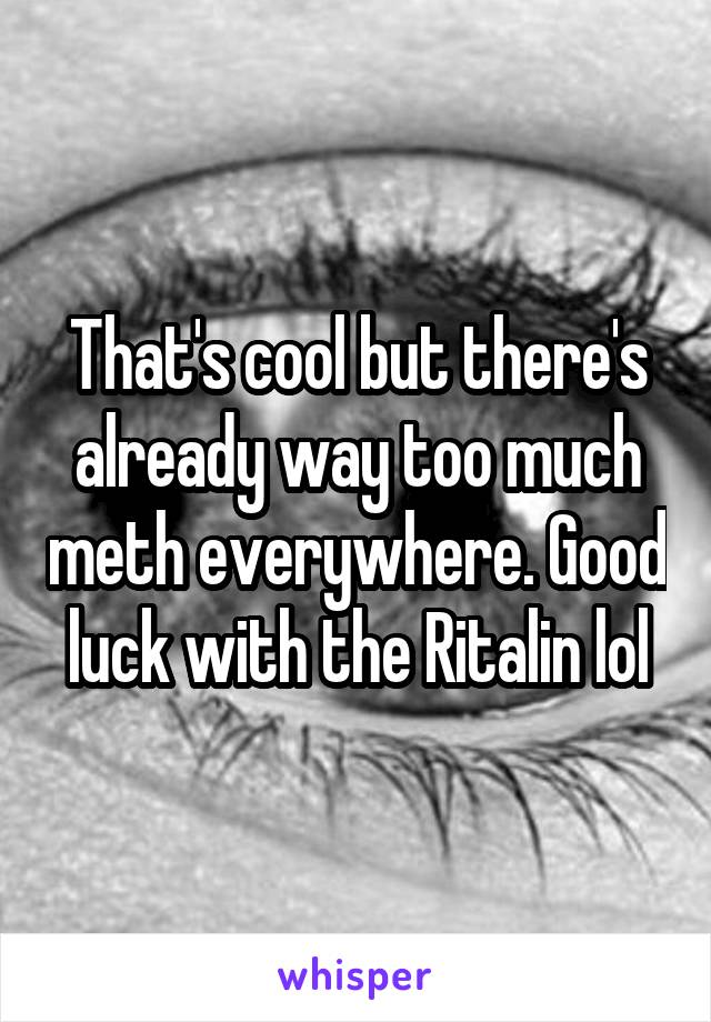 That's cool but there's already way too much meth everywhere. Good luck with the Ritalin lol