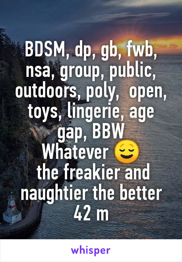 BDSM, dp, gb, fwb, nsa, group, public, outdoors, poly,  open, toys, lingerie, age gap, BBW
Whatever 😌
 the freakier and naughtier the better
42 m