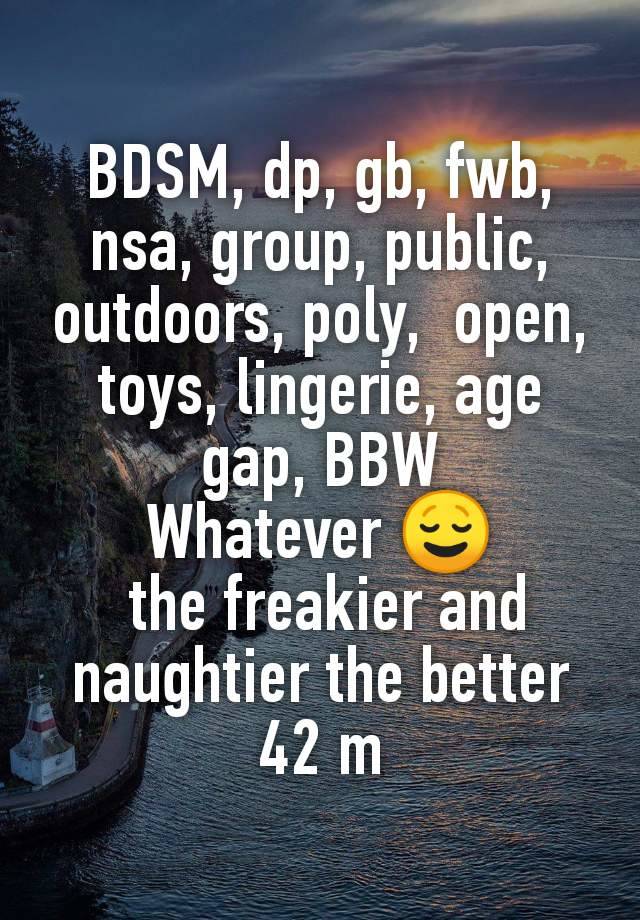 BDSM, dp, gb, fwb, nsa, group, public, outdoors, poly,  open, toys, lingerie, age gap, BBW
Whatever 😌
 the freakier and naughtier the better
42 m